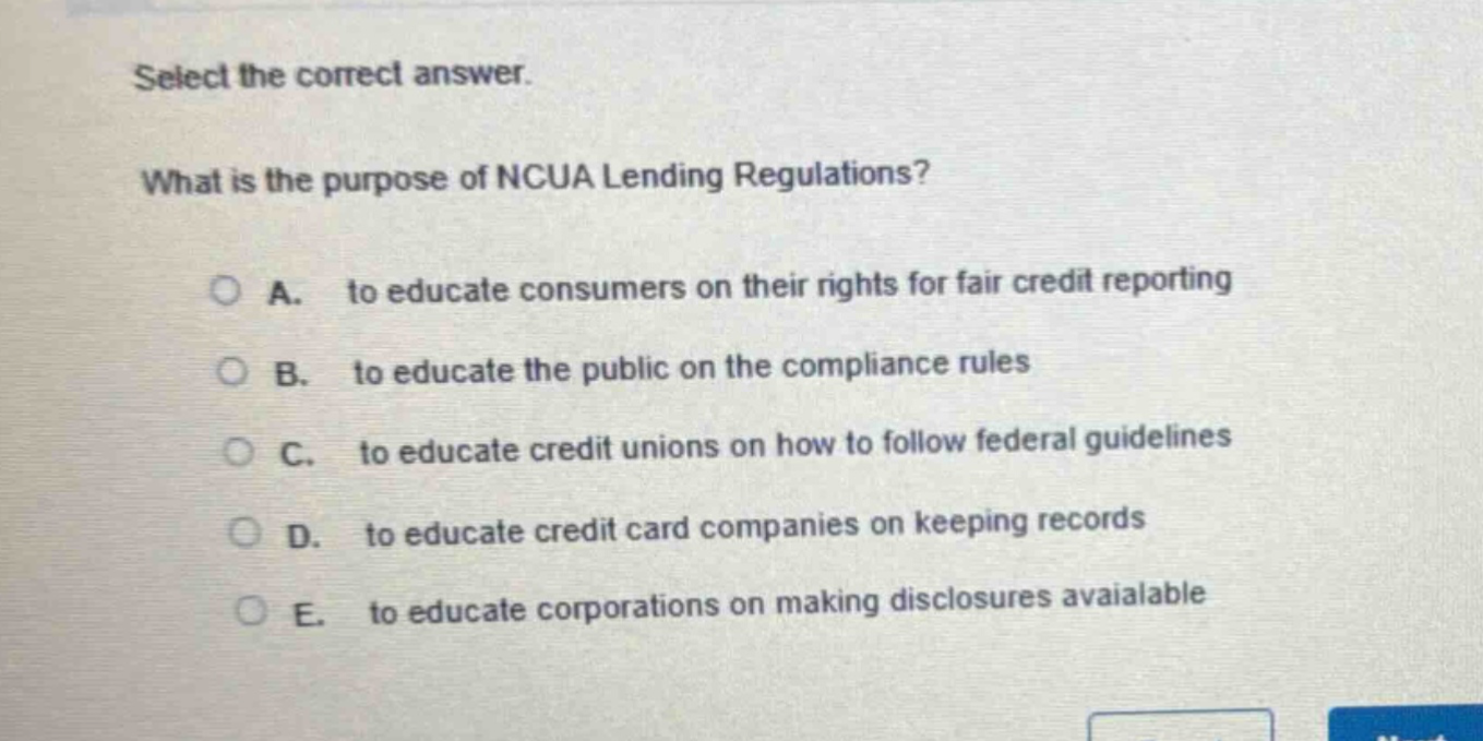 select the correct answer. what is the purpose of ncua lending regulations? a. to educate consumers on their rights for fair credit reporting b. to educate the public on the compliance rules c. to educate credit unions on how to follow federal guidelines d. to educate credit card companies on keeping records e. to educate corporations on making disclosures avaialable