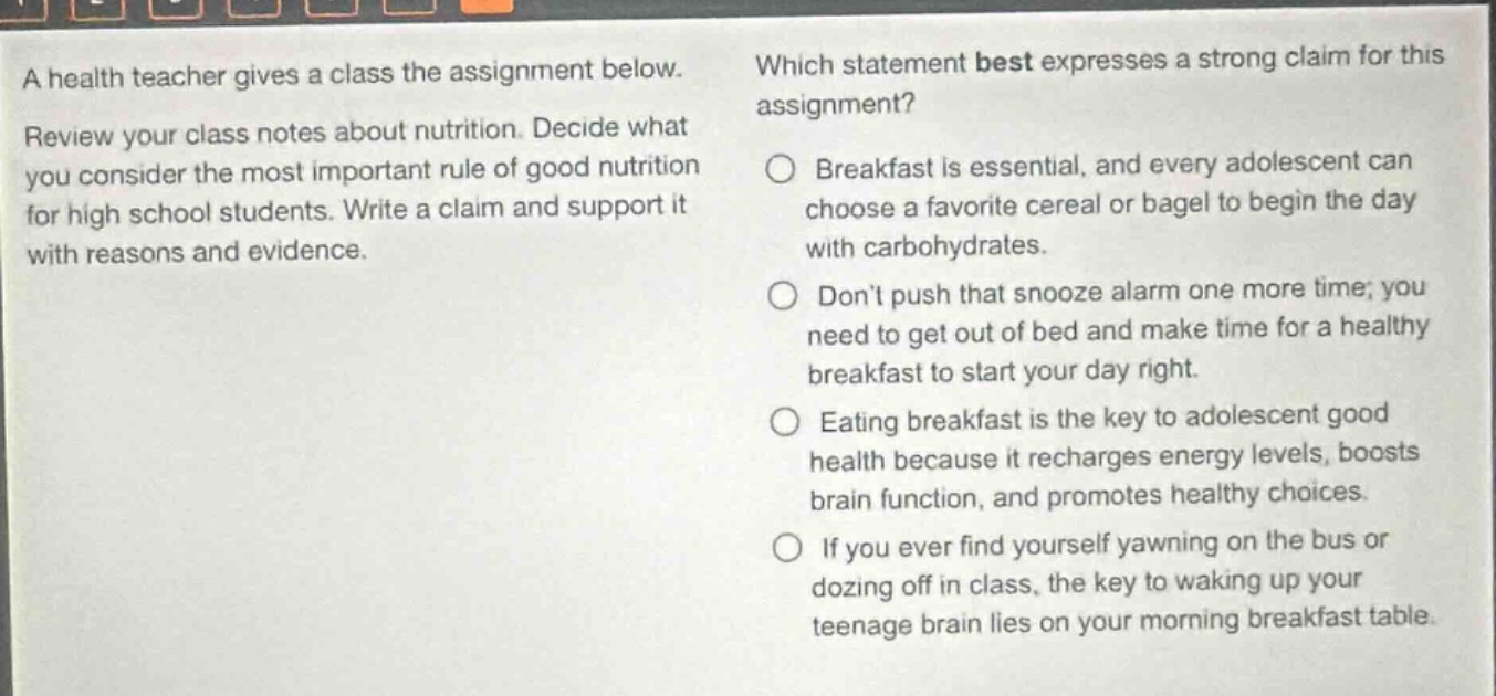 a health teacher gives a class the assignment below. review your class notes about nutrition. decide what you consider the most important rule of good nutrition for high school students. write a claim and support it with reasons and evidence. which statement best expresses a strong claim for this assignment? breakfast is essential, and every adolescent can choose a favorite cereal or bagel to begin the day with carbohydrates. dont push that snooze alarm one more time; you need to get out of bed and make time for a healthy breakfast to start your day right. eating breakfast is the key to adolescent good health because it recharges energy levels, boosts brain function, and promotes healthy choices. if you ever find yourself yawning on the bus or dozing off in class, the key to waking up your teenage brain lies on your morning breakfast table.