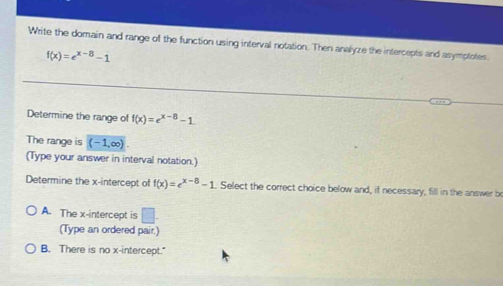 write the domain and range of the function using interval notation. then analyze the intercepts and asymptotes. f(x)=e^x - 8 - 1 determine the range of f(x)=e^x - 8 - 1. the range is (-1,oo). (type your answer in interval notation.) determine the x - intercept of f(x)=e^x - 8 - 1. select the correct choice below and, if necessary, fill in the answer box. o a. the x - intercept is. (type an ordered pair.) o b. there is no x - intercept.