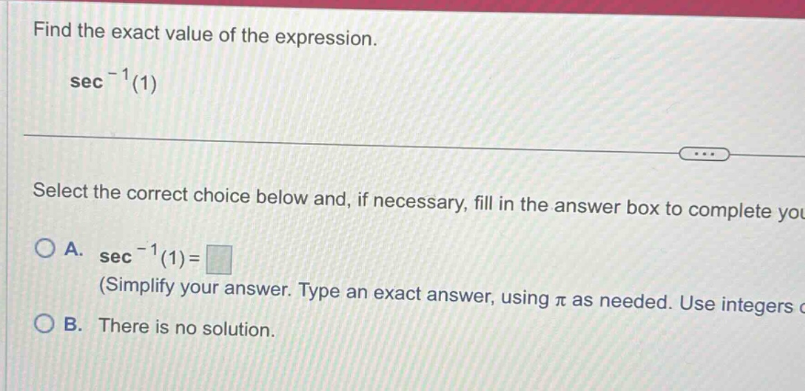 find the exact value of the expression. sec^(-1)(1) select the correct choice below and, if necessary, fill in the answer box to complete you a. sec^(-1)(1)= (simplify your answer. type an exact answer, using π as needed. use integers c b. there is no solution.