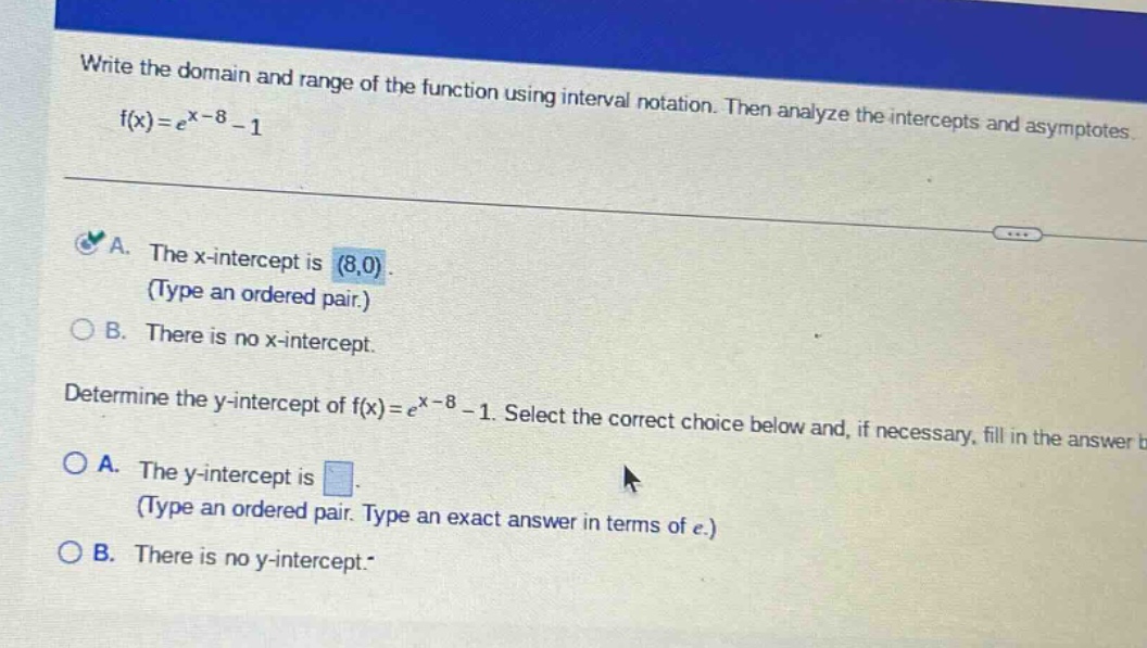 write the domain and range of the function using interval notation. then analyze the intercepts and asymptotes f(x)=e^x - 8 - 1\na. the x - intercept is (8,0). (type an ordered pair.)\nb. there is no x - intercept.\ndetermine the y - intercept of f(x)=e^x - 8 - 1. select the correct choice below and, if necessary, fill in the answer\na. the y - intercept is. (type an ordered pair. type an exact answer in terms of e.)\nb. there is no y - intercept.