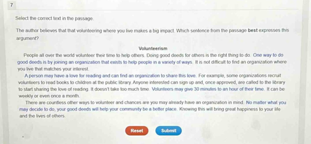 7 select the correct text in the passage. the author believes that that volunteering where you live makes a big impact. which sentence from the passage best expresses this argument? volunteerism people all over the world volunteer their time to help others. doing good deeds for others is the right thing to do. one way to do good deeds is by joining an organization that exists to help people in a variety of ways. it is not difficult to find an organization where you live that matches your interest. a person may have a love for reading and can find an organization to share this love. for example, some organizations recruit volunteers to read books to children at the public library. anyone interested can sign up and, once approved, are called to the library to start sharing the love of reading. it doesnt take too much time. volunteers may give 30 minutes to an hour of their time. it can be weekly or even once a month. there are countless other ways to volunteer and chances are you may already have an organization in mind. no matter what you may decide to do, your good deeds will help your community be a better place. knowing this will bring great happiness to your life and the lives of others. reset submit