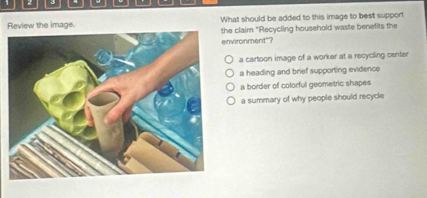review the image. what should be added to this image to best support the claim recycling household waste benefits the environment? a cartoon image of a worker at a recycling center a heading and brief supporting evidence a border of colorful geometric shapes a summary of why people should recycle