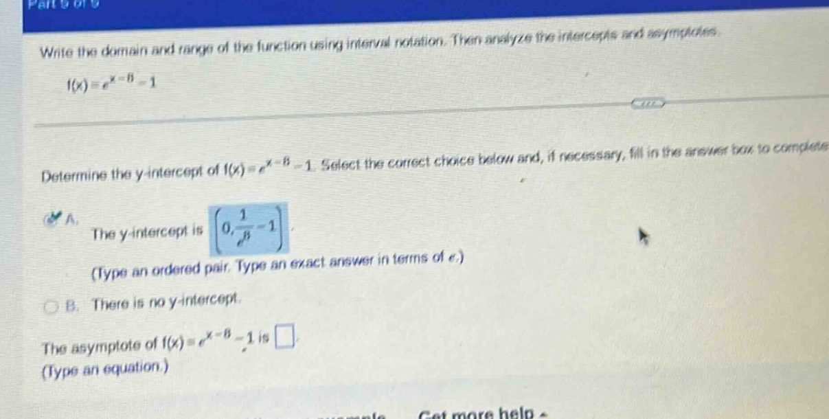write the domain and range of the function using interval notation. then analyze the intercepts and asymptotes. f(x)=e^(x - 8)-1 determine the y - intercept of f(x)=e^(x - 8)-1. select the correct choice below and, if necessary, fill in the answer box to complete a. the y - intercept is (0,1/e^8 - 1) (type an ordered pair. type an exact answer in terms of e.) b. there is no y - intercept. the asymptote of f(x)=e^(x - 8)-1 is (type an equation.)