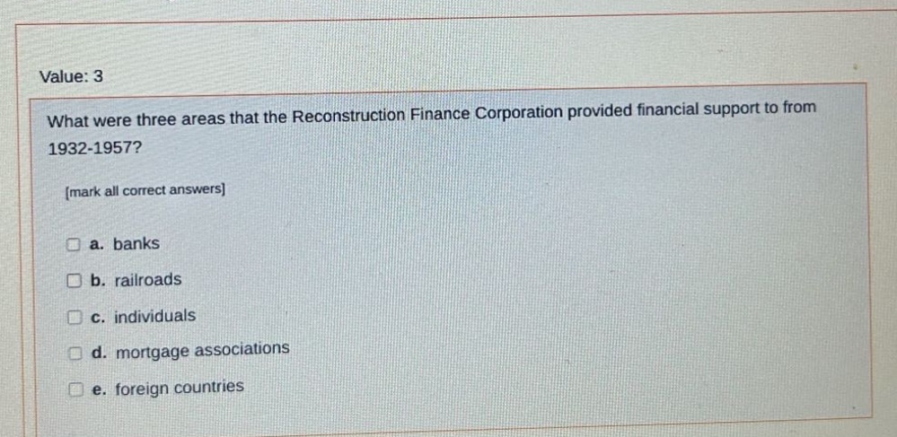 value: 3\nwhat were three areas that the reconstruction finance corporation provided financial support to from 1932 - 1957?\nmark all correct answers\n□ a. banks\n□ b. railroads\n□ c. individuals\n□ d. mortgage associations\n□ e. foreign countries