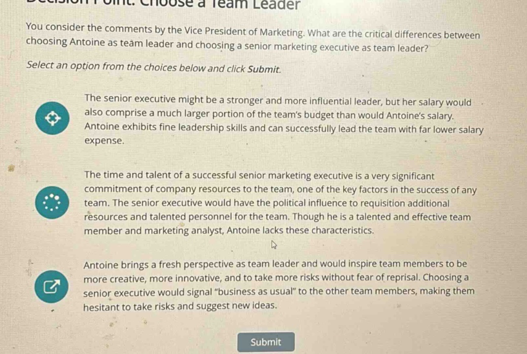 you consider the comments by the vice president of marketing. what are the critical differences between choosing antoine as team leader and choosing a senior marketing executive as team leader? select an option from the choices below and click submit. the senior executive might be a stronger and more influential leader, but her salary would also comprise a much larger portion of the teams budget than would antoines salary. antoine exhibits fine leadership skills and can successfully lead the team with far lower salary expense. the time and talent of a successful senior marketing executive is a very significant commitment of company resources to the team, one of the key factors in the success of any team. the senior executive would have the political influence to requisition additional resources and talented personnel for the team. though he is a talented and effective team member and marketing analyst, antoine lacks these characteristics. antoine brings a fresh perspective as team leader and would inspire team members to be more creative, more innovative, and to take more risks without fear of reprisal. choosing a senior executive would signal “business as usual” to the other team members, making them hesitant to take risks and suggest new ideas. submit