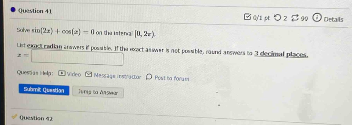 question 41 solve sin(2x)+cos(x)=0 on the interval 0,2π). list exact radian answers if possible. if the exact answer is not possible, round answers to 3 decimal places. x = question help: video message instructor post to forum submit question jump to answer question 42
