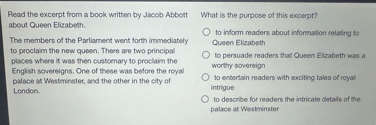 read the excerpt from a book written by jacob abbott about queen elizabeth. the members of the parliament went forth immediately to proclaim the new queen. there are two principal places where it was then customary to proclaim the english sovereigns. one of these was before the royal palace at westminster, and the other in the city of london. what is the purpose of this excerpt? to inform readers about information relating to queen elizabeth to persuade readers that queen elizabeth was a worthy sovereign to entertain readers with exciting tales of royal intrigue to describe for readers the intricate details of the palace at westminster