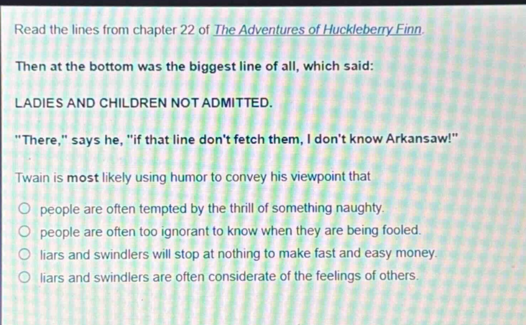 read the lines from chapter 22 of the adventures of huckleberry finn. then at the bottom was the biggest line of all, which said: ladies and children not admitted. \there,\ says he, \if that line dont fetch them, i dont know arkansaw!\ twain is most likely using humor to convey his viewpoint that people are often tempted by the thrill of something naughty. people are often too ignorant to know when they are being fooled. liars and swindlers will stop at nothing to make fast and easy money. liars and swindlers are often considerate of the feelings of others.