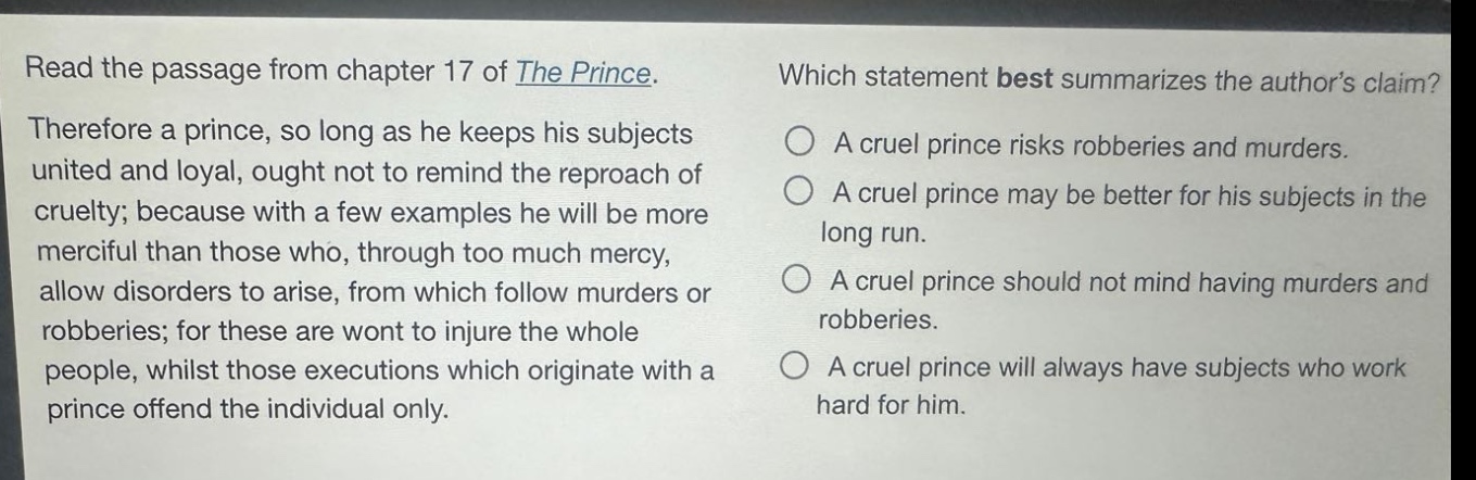 read the passage from chapter 17 of the prince. therefore a prince, so long as he keeps his subjects united and loyal, ought not to remind the reproach of cruelty; because with a few examples he will be more merciful than those who, through too much mercy, allow disorders to arise, from which follow murders or robberies; for these are wont to injure the whole people, whilst those executions which originate with a prince offend the individual only. which statement best summarizes the authors claim? a cruel prince risks robberies and murders. a cruel prince may be better for his subjects in the long run. a cruel prince should not mind having murders and robberies. a cruel prince will always have subjects who work hard for him.