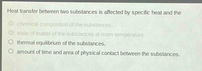 heat transfer between two substances is affected by specific heat and the\nchemical composition of the substances.\nstate of matter of the substances at room temperature.\nthermal equilibrium of the substances.\namount of time and area of physical contact between the substances.