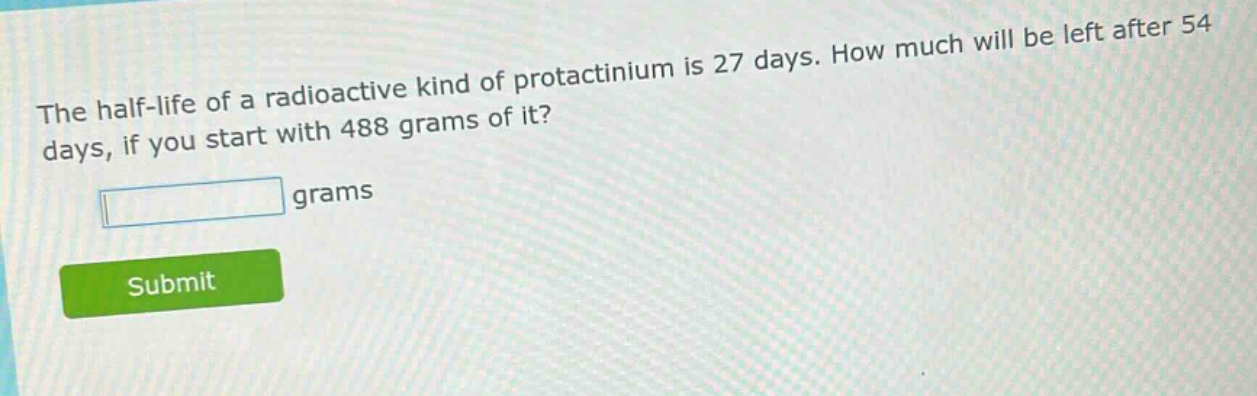 the half - life of a radioactive kind of protactinium is 27 days. how much will be left after 54 days, if you start with 488 grams of it? grams