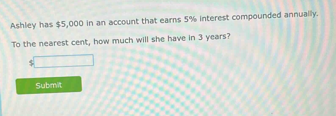 ashley has $5,000 in an account that earns 5% interest compounded annually. to the nearest cent, how much will she have in 3 years?
