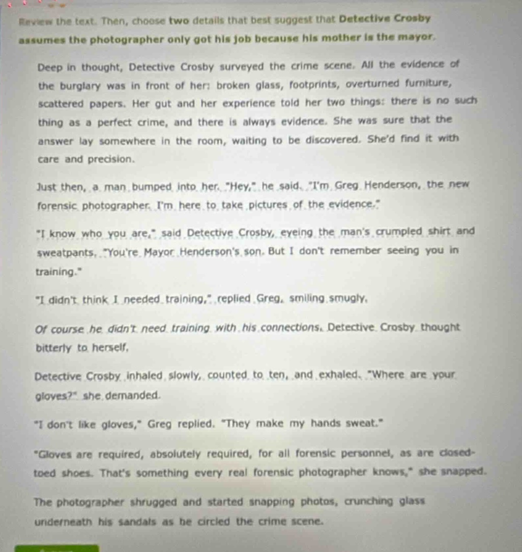 review the text. then, choose two details that best suggest that detective crosby assumes the photographer only got his job because his mother is the mayor. deep in thought, detective crosby surveyed the crime scene. all the evidence of the burglary was in front of her: broken glass, footprints, overturned furniture, scattered papers. her gut and her experience told her two things: there is no such thing as a perfect crime, and there is always evidence. she was sure that the answer lay somewhere in the room, waiting to be discovered. shed find it with care and precision. just then, a man bumped into her. \hey,\ he said. \im greg henderson, the new forensic photographer. im here to take pictures of the evidence.\ \i know who you are,\ said detective crosby, eyeing the mans crumpled shirt and sweatpants, \youre mayor hendersons son. but i dont remember seeing you in training.\ \i didnt think i needed training,\ replied greg, smiling smugly. of course he didnt need training with his connections. detective crosby thought bitterly to herself. detective crosby inhaled slowly, counted to ten, and exhaled. \where are your gloves?\ she demanded. \i dont like gloves,\ greg replied. \they make my hands sweat.\ \gloves are required, absolutely required, for all forensic personnel, as are closed - toed shoes. thats something every real forensic photographer knows,\ she snapped. the photographer shrugged and started snapping photos, crunching glass underneath his sandals as he circled the crime scene.
