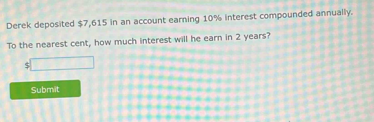 derek deposited $7,615 in an account earning 10% interest compounded annually. to the nearest cent, how much interest will he earn in 2 years?