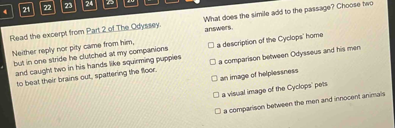 read the excerpt from part 2 of the odyssey. neither reply nor pity came from him, but in one stride he clutched at my companions and caught two in his hands like squirming puppies to beat their brains out, spattering the floor. what does the simile add to the passage? choose two answers. a description of the cyclops’ home a comparison between odysseus and his men an image of helplessness a visual image of the cyclops’ pets a comparison between the men and innocent animals