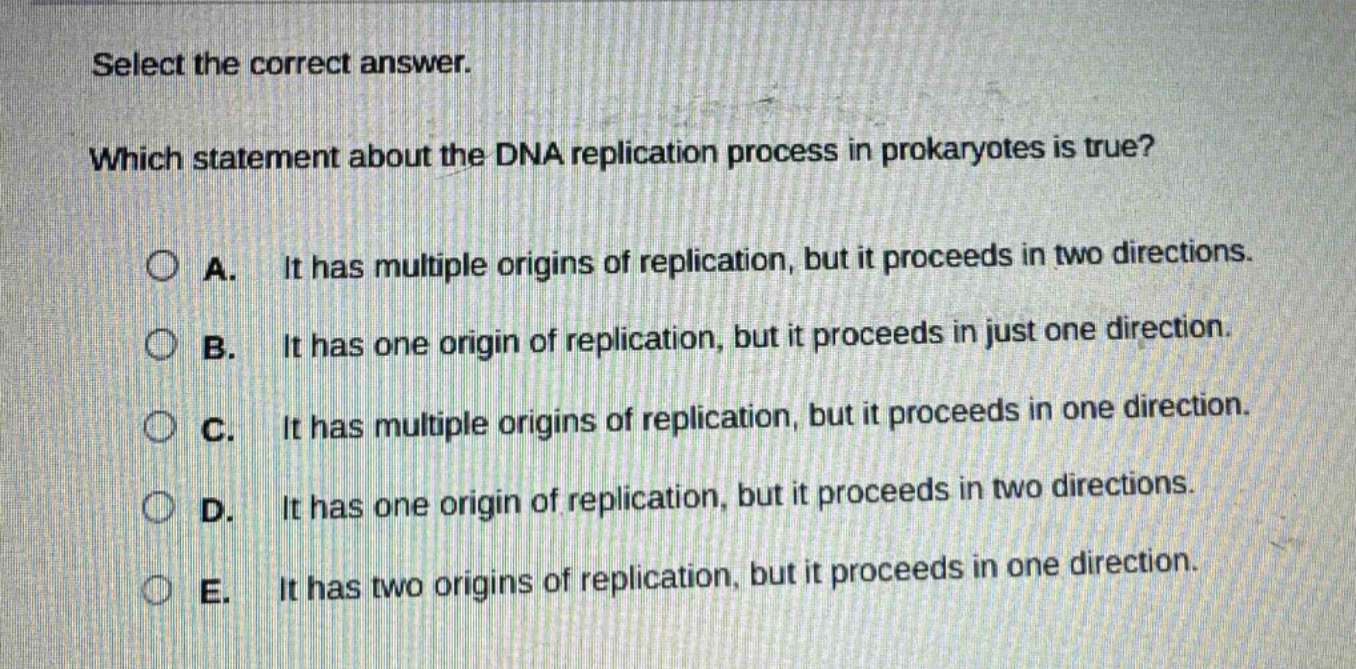 select the correct answer. which statement about the dna replication process in prokaryotes is true? a. it has multiple origins of replication, but it proceeds in two directions. b. it has one origin of replication, but it proceeds in just one direction. c. it has multiple origins of replication, but it proceeds in one direction. d. it has one origin of replication, but it proceeds in two directions. e. it has two origins of replication, but it proceeds in one direction.
