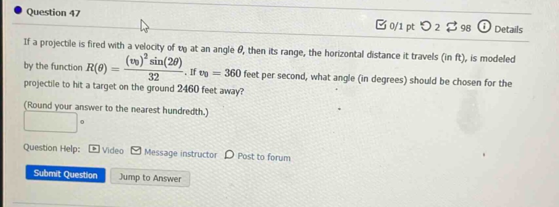 question 47 0/1 pt 2 98 details if a projectile is fired with a velocity of v0 at an angle θ, then its range, the horizontal distance it travels (in ft), is modeled by the function r(θ)=(v0)²sin(2θ)/32. if v0 = 360 feet per second, what angle (in degrees) should be chosen for the projectile to hit a target on the ground 2460 feet away? (round your answer to the nearest hundredth.) question help: video message instructor post to forum submit question jump to answer