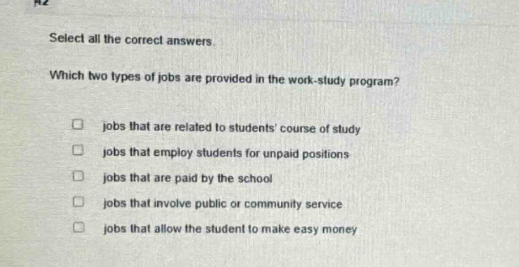 select all the correct answers. which two types of jobs are provided in the work - study program? jobs that are related to students course of study jobs that employ students for unpaid positions jobs that are paid by the school jobs that involve public or community service jobs that allow the student to make easy money