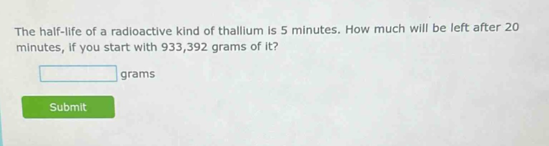 the half - life of a radioactive kind of thallium is 5 minutes. how much will be left after 20 minutes, if you start with 933,392 grams of it? grams