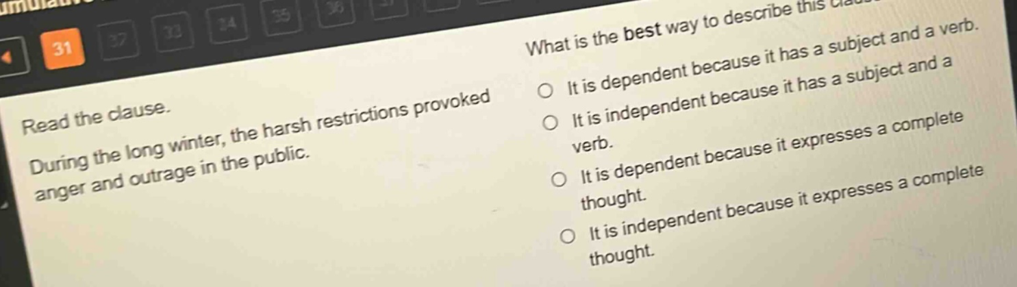 read the clause. during the long winter, the harsh restrictions provoked anger and outrage in the public. what is the best way to describe this clause? it is dependent because it has a subject and a verb. it is independent because it has a subject and a verb. it is dependent because it expresses a complete thought. it is independent because it expresses a complete thought.