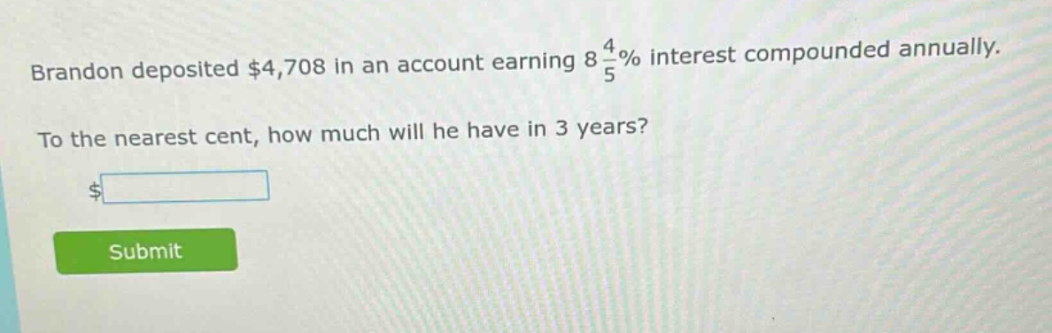 brandon deposited $4,708 in an account earning 8 4/5% interest compounded annually. to the nearest cent, how much will he have in 3 years?