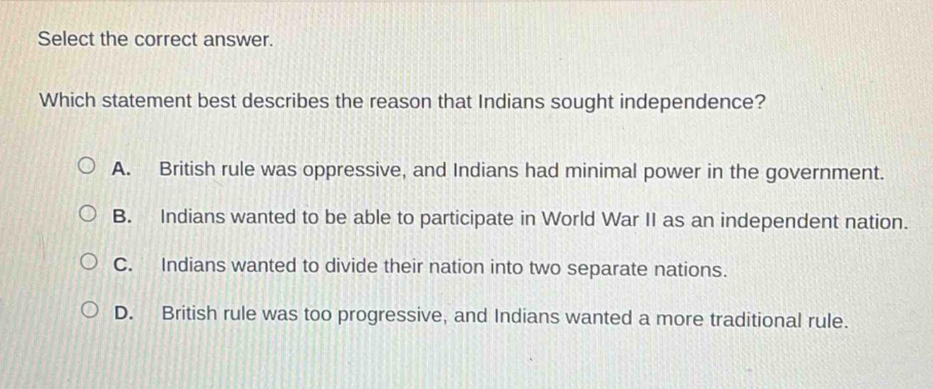 select the correct answer. which statement best describes the reason that indians sought independence? a. british rule was oppressive, and indians had minimal power in the government. b. indians wanted to be able to participate in world war ii as an independent nation. c. indians wanted to divide their nation into two separate nations. d. british rule was too progressive, and indians wanted a more traditional rule.