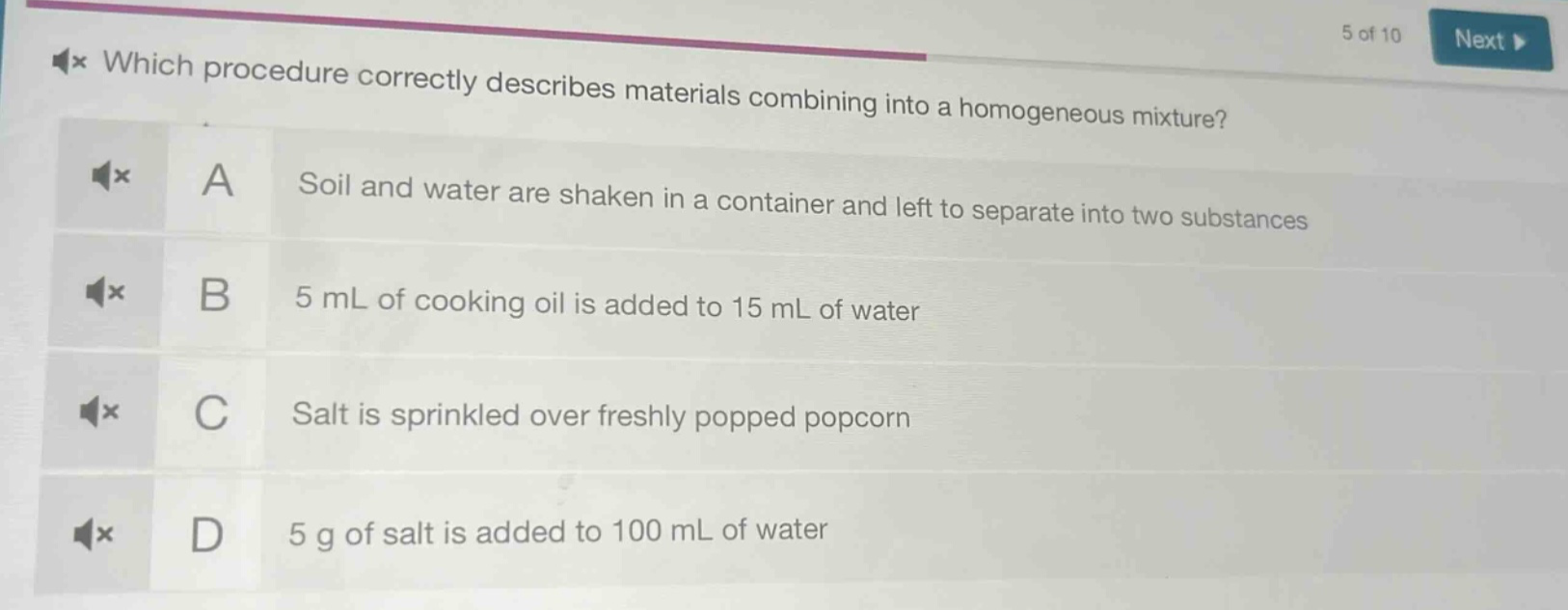 which procedure correctly describes materials combining into a homogeneous mixture? a soil and water are shaken in a container and left to separate into two substances b 5 ml of cooking oil is added to 15 ml of water c salt is sprinkled over freshly popped popcorn d 5 g of salt is added to 100 ml of water