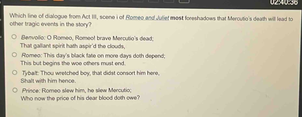 which line of dialogue from act iii, scene i of romeo and juliet most foreshadows that mercutios death will lead to other tragic events in the story?\nbenvolio: o romeo, romeo! brave mercutios dead;\nthat gallant spirit hath aspird the clouds,\nromeo: this days black fate on more days doth depend;\nthis but begins the woe others must end.\ntybalt: thou wretched boy, that didst consort him here,\nshalt with him hence.\nprince: romeo slew him, he slew mercutio;\nwho now the price of his dear blood doth owe?