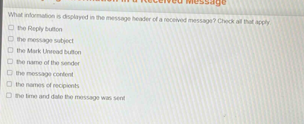 what information is displayed in the message header of a received message? check all that apply. the reply button the message subject the mark unread button the name of the sender the message content the names of recipients the time and date the message was sent