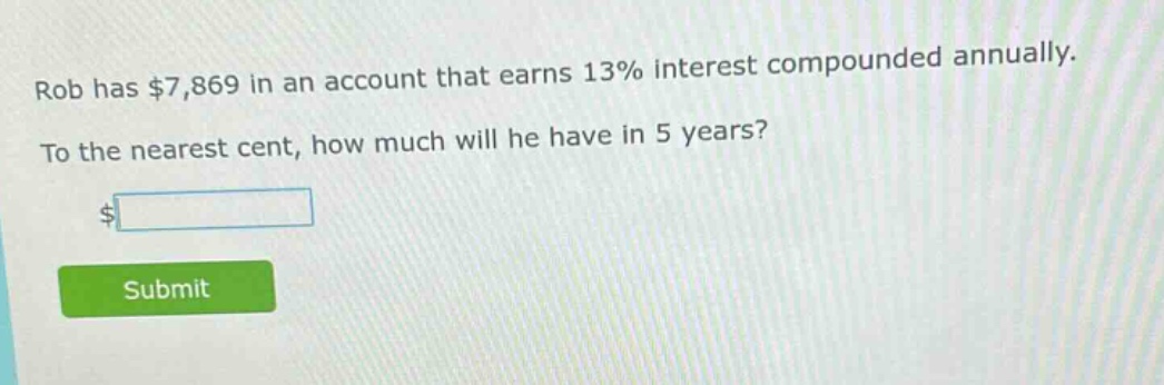 rob has $7,869 in an account that earns 13% interest compounded annually. to the nearest cent, how much will he have in 5 years?