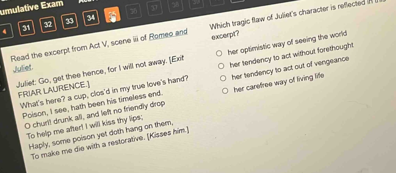 read the excerpt from act v, scene iii of romeo and juliet. juliet: go, get thee hence, for i will not away. exit friar laurence. whats here? a cup, closd in my true loves hand? poison, i see, hath been his timeless end. o churl! drunk all, and left no friendly drop to help me after! i will kiss thy lips; haply, some poison yet doth hang on them, to make me die with a restorative. kisses him. which tragic flaw of juliets character is reflected in this excerpt? her optimistic way of seeing the world her tendency to act without forethought her tendency to act out of vengeance her carefree way of living life