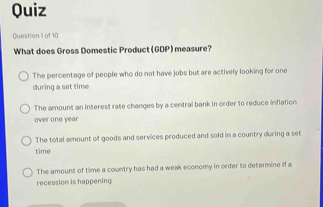 quiz\nquestion 1 of 10\nwhat does gross domestic product (gdp) measure?\nthe percentage of people who do not have jobs but are actively looking for one during a set time\nthe amount an interest rate changes by a central bank in order to reduce inflation over one year\nthe total amount of goods and services produced and sold in a country during a set time\nthe amount of time a country has had a weak economy in order to determine if a recession is happening