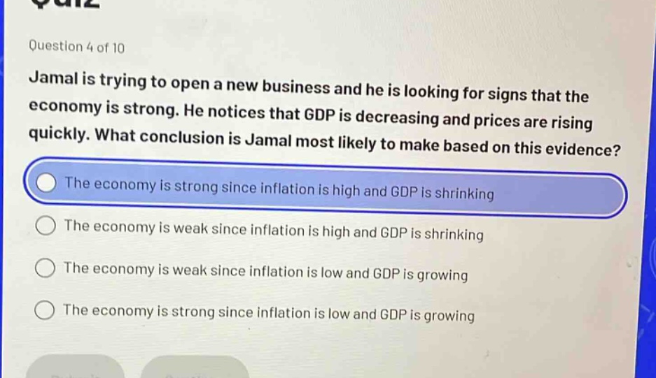 question 4 of 10 jamal is trying to open a new business and he is looking for signs that the economy is strong. he notices that gdp is decreasing and prices are rising quickly. what conclusion is jamal most likely to make based on this evidence? the economy is strong since inflation is high and gdp is shrinking the economy is weak since inflation is high and gdp is shrinking the economy is weak since inflation is low and gdp is growing the economy is strong since inflation is low and gdp is growing