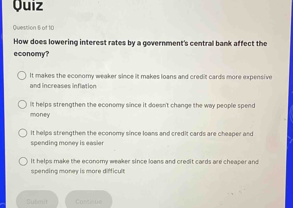 quiz\nquestion 6 of 10\nhow does lowering interest rates by a governments central bank affect the economy?\nit makes the economy weaker since it makes loans and credit cards more expensive and increases inflation\nit helps strengthen the economy since it doesnt change the way people spend money\nit helps strengthen the economy since loans and credit cards are cheaper and spending money is easier\nit helps make the economy weaker since loans and credit cards are cheaper and spending money is more difficult