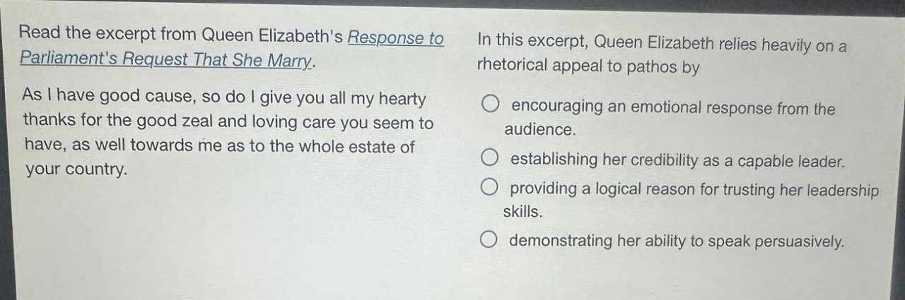 read the excerpt from queen elizabeths response to parliaments request that she marry. as i have good cause, so do i give you all my hearty thanks for the good zeal and loving care you seem to have, as well towards me as to the whole estate of your country. in this excerpt, queen elizabeth relies heavily on a rhetorical appeal to pathos by encouraging an emotional response from the audience. establishing her credibility as a capable leader. providing a logical reason for trusting her leadership skills. demonstrating her ability to speak persuasively.