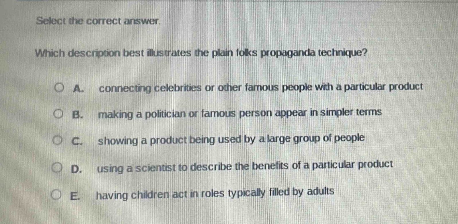 select the correct answer. which description best illustrates the plain folks propaganda technique? a. connecting celebrities or other famous people with a particular product b. making a politician or famous person appear in simpler terms c. showing a product being used by a large group of people d. using a scientist to describe the benefits of a particular product e. having children act in roles typically filled by adults