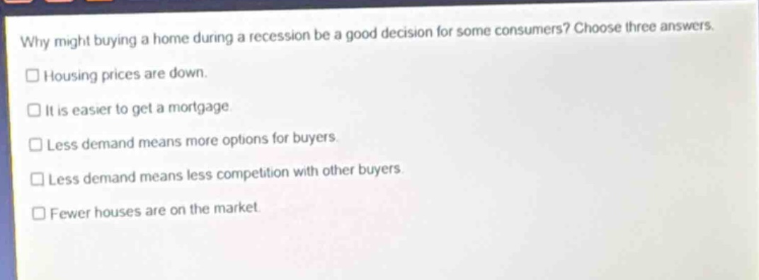 why might buying a home during a recession be a good decision for some consumers? choose three answers. housing prices are down. it is easier to get a mortgage. less demand means more options for buyers. less demand means less competition with other buyers. fewer houses are on the market.