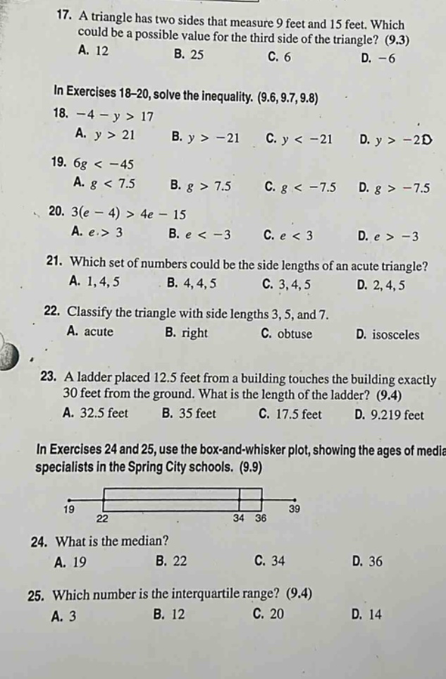 17. a triangle has two sides that measure 9 feet and 15 feet. which could be a possible value for the third side of the triangle? (9.3) a. 12 b. 25 c. 6 d. -6 in exercises 18 - 20, solve the inequality. (9.6,9.7,9.8) 18. - 4 - y > 17 a. y > 21 b. y > - 21 c. y < - 21 d. y > - 2d 19. 6g < - 45 a. g < 7.5 b. g > 7.5 c. g < - 7.5 d. g > - 7.5 20. 3(e - 4) > 4e - 15 a. e > 3 b. e < - 3 c. e < 3 d. e > - 3 21. which set of numbers could be the side lengths of an acute triangle? a. 1,4,5 b. 4,4,5 c. 3,4,5 d. 2,4,5 22. classify the triangle with side lengths 3, 5, and 7. a. acute b. right c. obtuse d. isosceles 23. a ladder placed 12.5 feet from a building touches the building exactly 30 feet from the ground. what is the length of the ladder? (9.4) a. 32.5 feet b. 35 feet c. 17.5 feet d. 9.219 feet in exercises 24 and 25, use the box - and - whisker plot, showing the ages of media specialists in the spring city schools. (9.9) 24. what is the median? a. 19 b. 22 c. 34 d. 36 25. which number is the interquartile range? (9.4) a. 3 b. 12 c. 20 d. 14