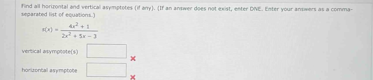 find all horizontal and vertical asymptotes (if any). (if an answer does not exist, enter dne. enter your answers as a comma - separated list of equations.) s(x) = (4x^2 + 1)/(2x^2 + 5x - 3) vertical asymptote(s) horizontal asymptote