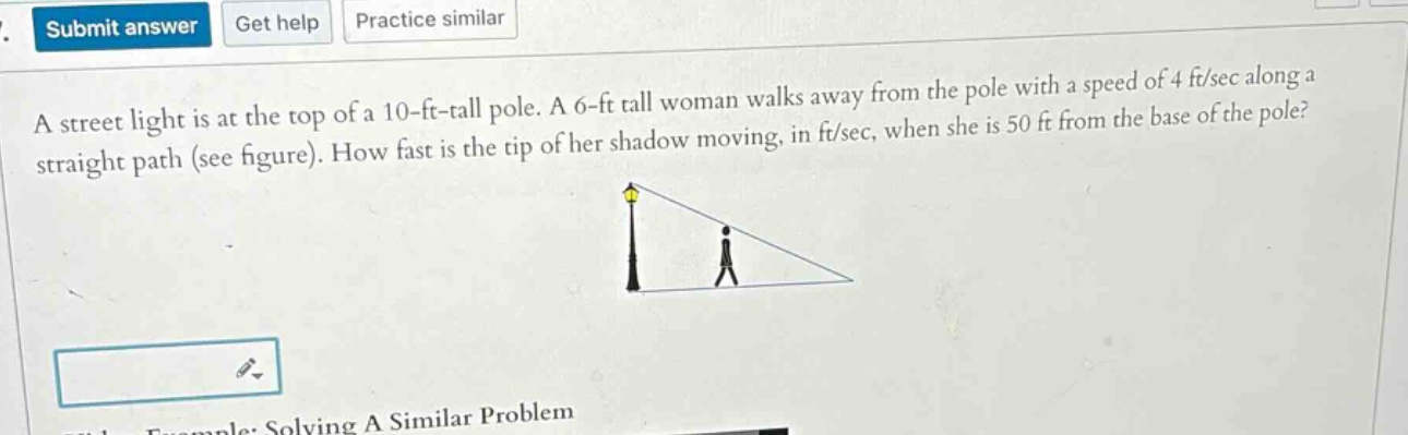 a street light is at the top of a 10 - ft - tall pole. a 6 - ft tall woman walks away from the pole with a speed of 4 ft/sec along a straight path (see figure). how fast is the tip of her shadow moving, in ft/sec, when she is 50 ft from the base of the pole?