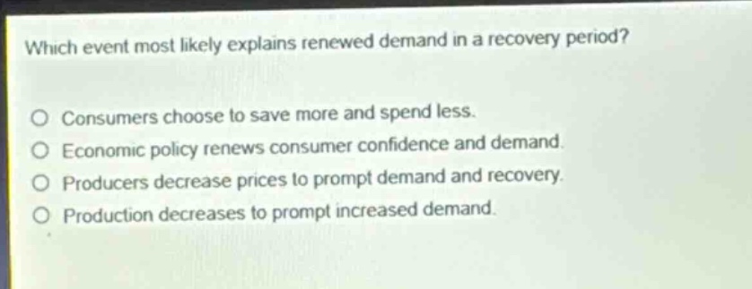 which event most likely explains renewed demand in a recovery period? consumers choose to save more and spend less. economic policy renews consumer confidence and demand. producers decrease prices to prompt demand and recovery. production decreases to prompt increased demand.
