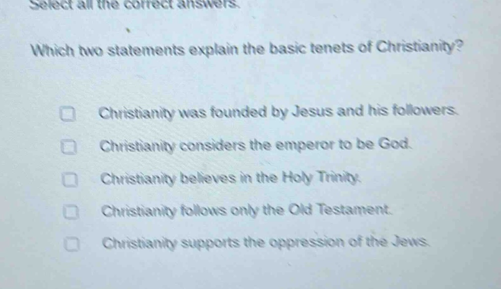 select all the correct answers. which two statements explain the basic tenets of christianity? christianity was founded by jesus and his followers. christianity considers the emperor to be god. christianity believes in the holy trinity. christianity follows only the old testament. christianity supports the oppression of the jews.