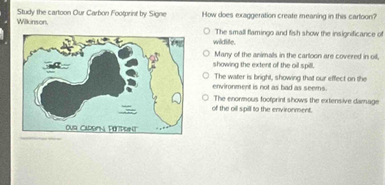 study the cartoon our carbon footprint by signe wilkinson. how does exaggeration create meaning in this cartoon? the small flamingo and fish show the insignificance of wildlife. many of the animals in the cartoon are covered in oil, showing the extent of the oil spill. the water is bright, showing that our effect on the environment is not as bad as seems. the enormous footprint shows the extensive damage of the oil spill to the environment.