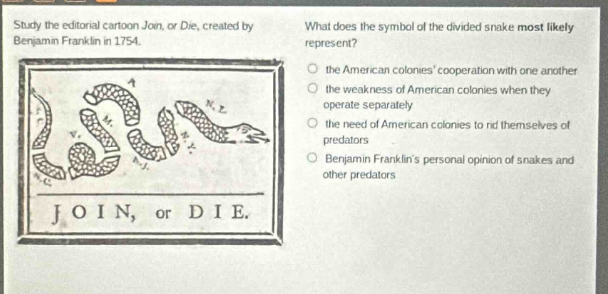 study the editorial cartoon join, or die, created by benjamin franklin in 1754. what does the symbol of the divided snake most likely represent? the american colonies cooperation with one another the weakness of american colonies when they operate separately the need of american colonies to rid themselves of predators benjamin franklins personal opinion of snakes and other predators join, or die.