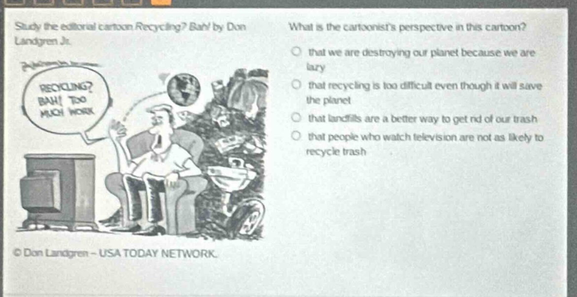 study the editorial cartoon recycling? bah! by don landgren jr. what is the cartoonists perspective in this cartoon? that we are destroying our planet because we are lazy that recycling is too difficult even though it will save the planet that landfills are a better way to get rid of our trash that people who watch television are not as likely to recycle trash