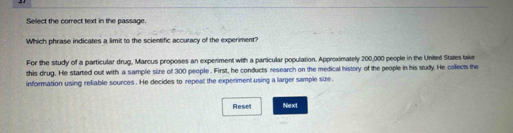 select the correct text in the passage. which phrase indicates a limit to the scientific accuracy of the experiment? for the study of a particular drug, marcus proposes an experiment with a particular population. approximately 200,000 people in the united states take this drug. he started out with a sample size of 300 people. first, he conducts research on the medical history of the people in his study. he collects the information using reliable sources. he decides to repeat the experiment using a larger sample size.