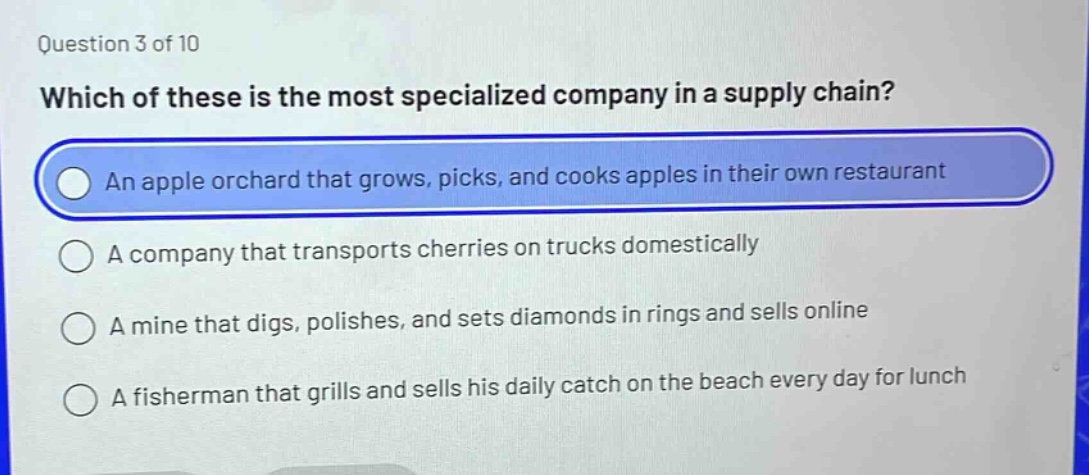 question 3 of 10 which of these is the most specialized company in a supply chain? an apple orchard that grows, picks, and cooks apples in their own restaurant a company that transports cherries on trucks domestically a mine that digs, polishes, and sets diamonds in rings and sells online a fisherman that grills and sells his daily catch on the beach every day for lunch