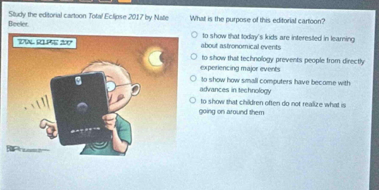 study the editorial cartoon total eclipse 2017 by nate beeler. what is the purpose of this editorial cartoon? to show that today’s kids are interested in learning about astronomical events to show that technology prevents people from directly experiencing major events to show how small computers have become with advances in technology to show that children often do not realize what is going on around them