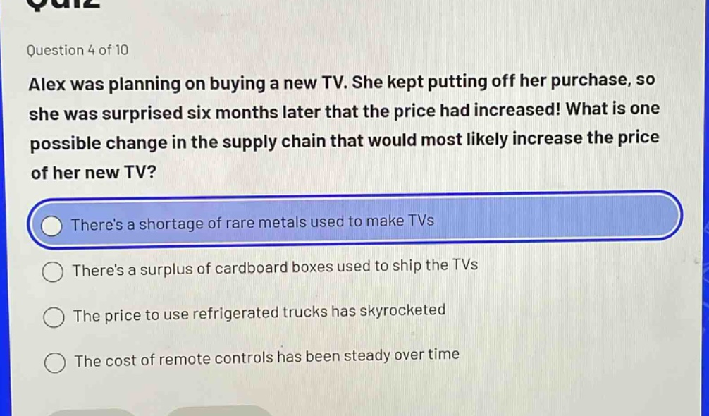 question 4 of 10 alex was planning on buying a new tv. she kept putting off her purchase, so she was surprised six months later that the price had increased! what is one possible change in the supply chain that would most likely increase the price of her new tv? theres a shortage of rare metals used to make tvs theres a surplus of cardboard boxes used to ship the tvs the price to use refrigerated trucks has skyrocketed the cost of remote controls has been steady over time